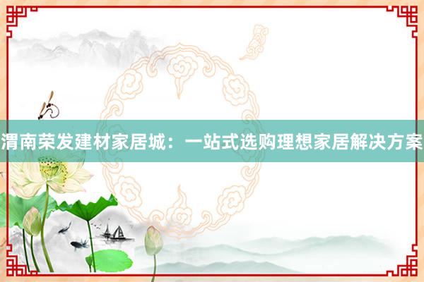 渭南荣发建材家居城：一站式选购理想家居解决方案