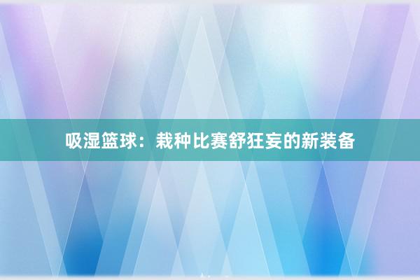 吸湿篮球：栽种比赛舒狂妄的新装备